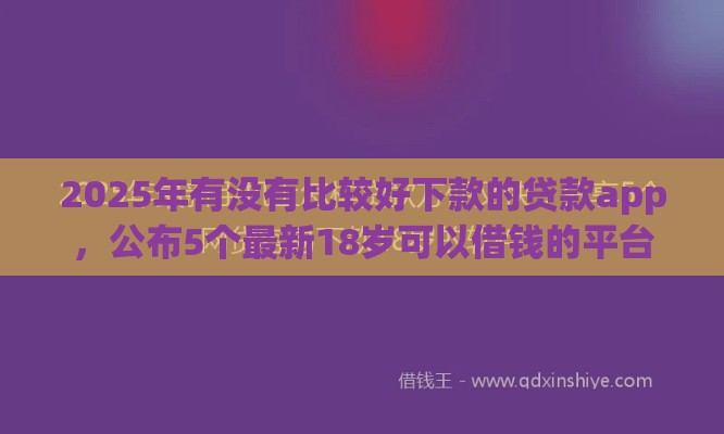 2025年有没有比较好下款的贷款app，公布5个最新18岁可以借钱的平台