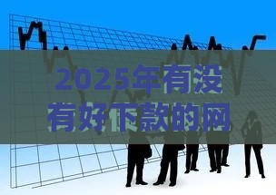 2025年有没有好下款的网贷6，整合五个最新平台征信不好能真真正正借到钱