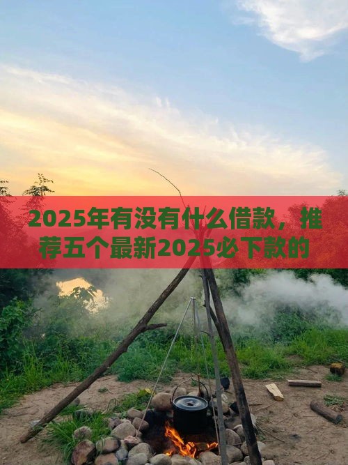 2025年有没有什么借款，推荐五个最新2025必下款的口子