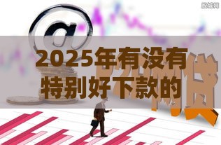 2025年有没有特别好下款的网贷，分享5个最新贷款大平台