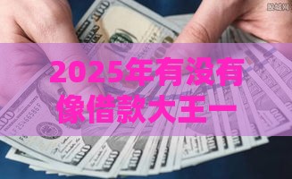 2025年有没有像借款大王一样的，推荐5个最新2025新口子