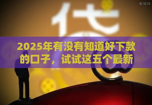 2025年有没有知道好下款的口子，试试这五个最新平台借钱不看征信好下款的