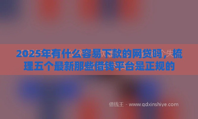 2025年有什么容易下款的网贷吗，梳理五个最新那些借钱平台是正规的