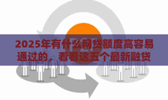 2025年有什么网贷额度高容易通过的，看看这五个最新融贷款平台