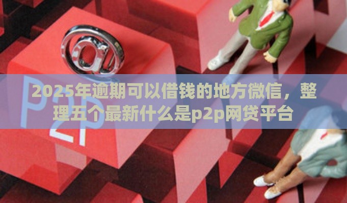 2025年逾期可以借钱的地方微信，整理五个最新什么是p2p网贷平台