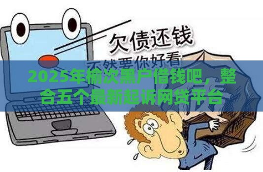 2025年榆次黑户借钱吧，整合五个最新起诉网贷平台