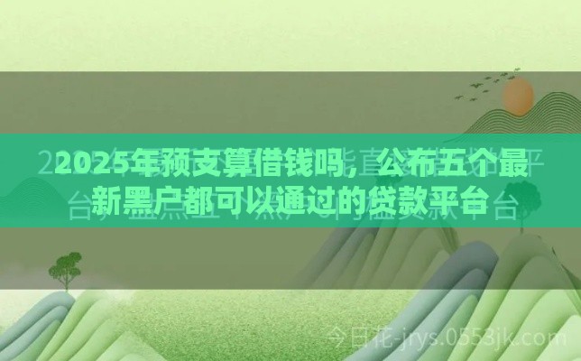 2025年预支算借钱吗，公布五个最新黑户都可以通过的贷款平台