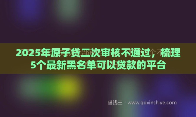 2025年原子贷二次审核不通过，梳理5个最新黑名单可以贷款的平台
