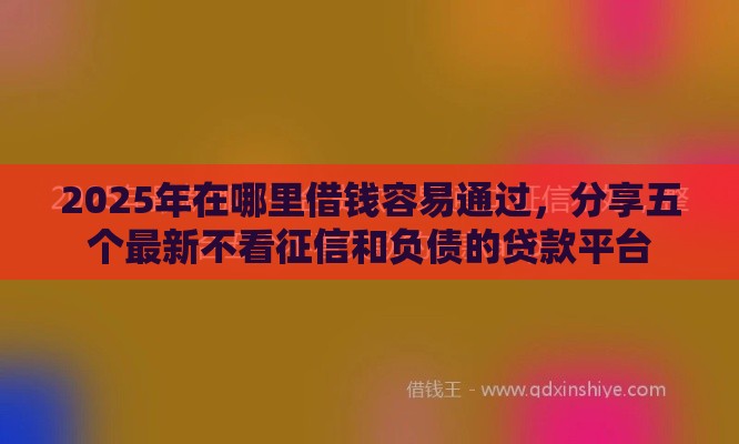 2025年在哪里借钱容易通过，分享五个最新不看征信和负债的贷款平台