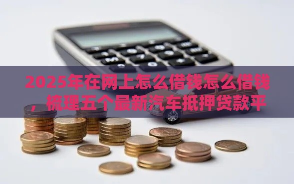 2025年在网上怎么借钱怎么借钱，梳理五个最新汽车抵押贷款平台