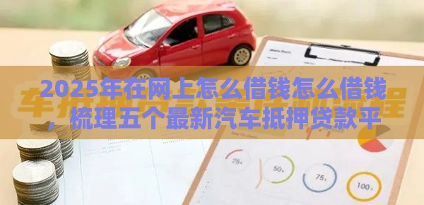 2025年在网上怎么借钱怎么借钱，梳理五个最新汽车抵押贷款平台