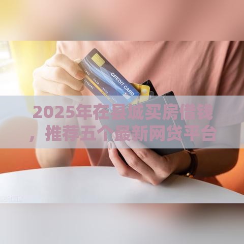 2025年在县城买房借钱，推荐五个最新网贷平台