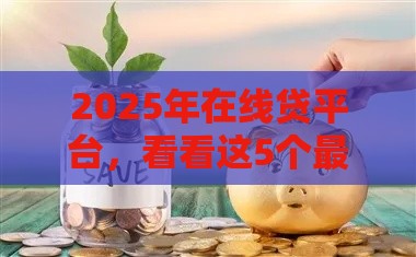 2025年在线贷平台，看看这5个最新贷款平台容易下款