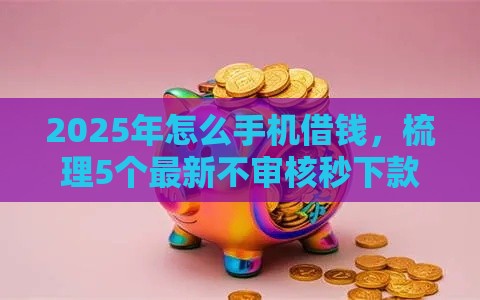 2025年怎么手机借钱，梳理5个最新不审核秒下款的小额贷款网贷