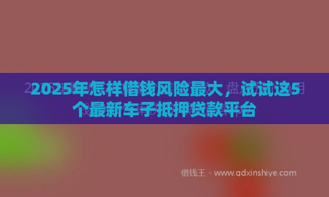 2025年怎样借钱风险最大，试试这5个最新车子抵押贷款平台