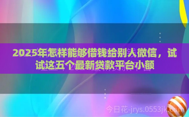 2025年怎样能够借钱给别人微信，试试这五个最新贷款平台小额