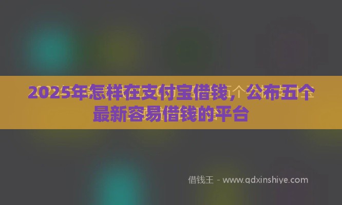 2025年怎样在支付宝借钱，公布五个最新容易借钱的平台