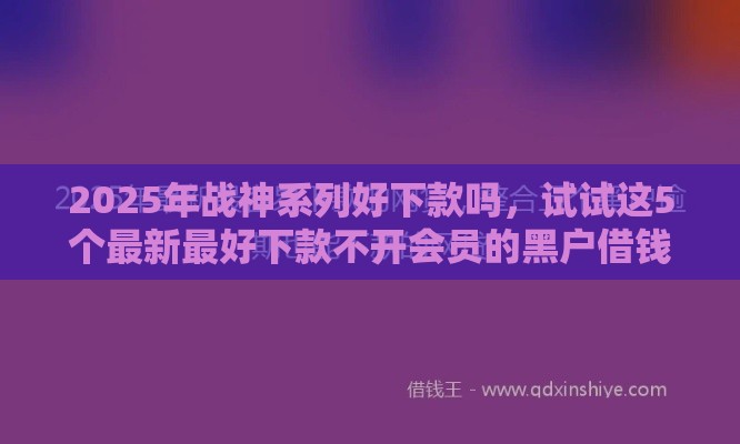 2025年战神系列好下款吗,试试这5个最新最好下款不开会员的黑户借钱平台 2025年战神系列好下款吗,试试这5个最新最好下款不开会员的黑户借钱平台