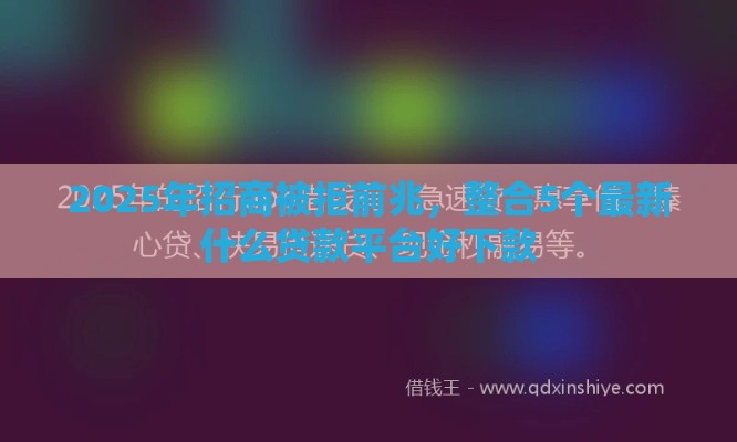2025年招商被拒前兆，整合5个最新什么贷款平台好下款