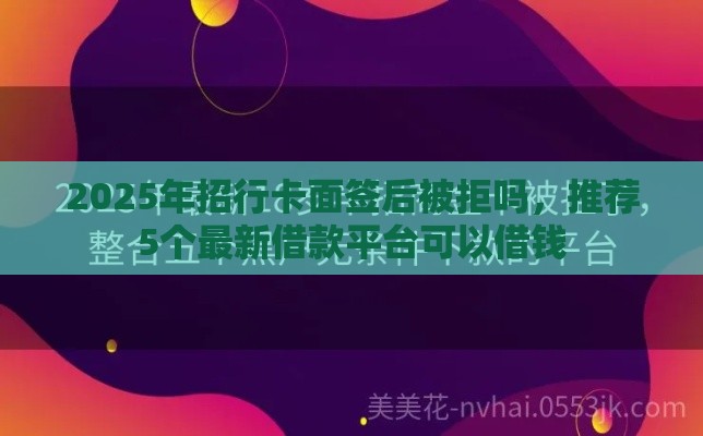 2025年招行卡面签后被拒吗，推荐5个最新借款平台可以借钱