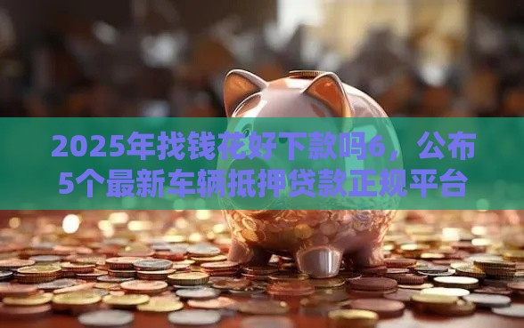 2025年找钱花好下款吗6，公布5个最新车辆抵押贷款正规平台