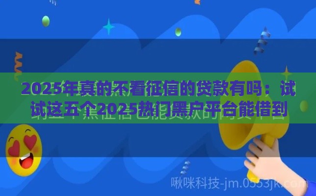 2025年真的不看征信的贷款有吗：试试这五个2025热门黑户平台能借到钱啊急用