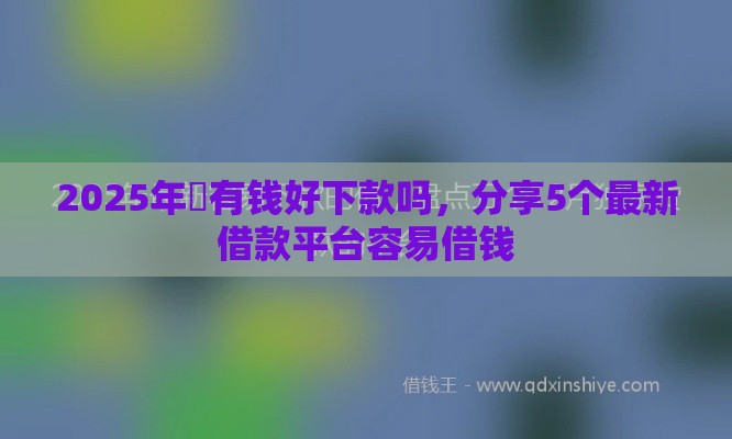 2025年瑧有钱好下款吗，分享5个最新借款平台容易借钱