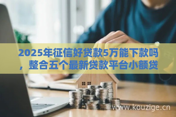 2025年征信好贷款5万能下款吗，整合五个最新贷款平台小额贷款不看征信