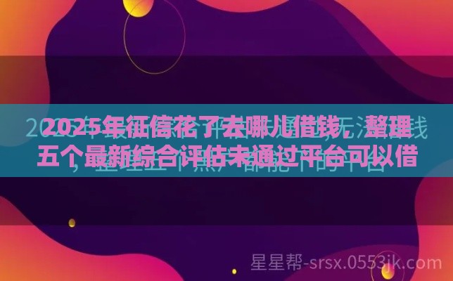 2025年征信花了去哪儿借钱，整理五个最新综合评估未通过平台可以借钱