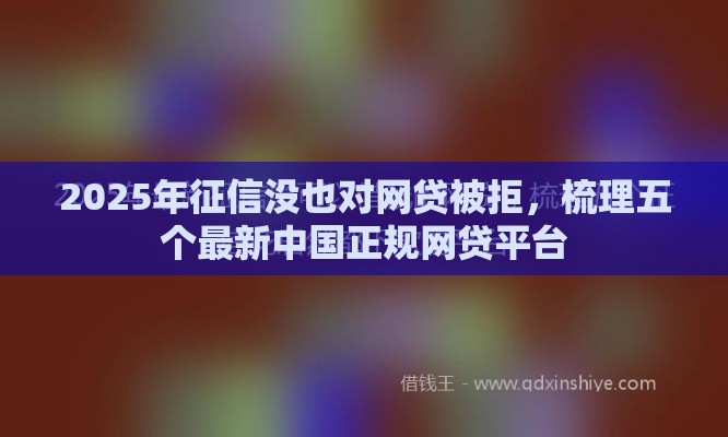 2025年征信没也对网贷被拒，梳理五个最新中国正规网贷平台