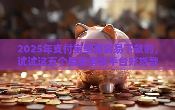 2025年支付宝里面容易下款的，试试这五个最新借款平台好贷款