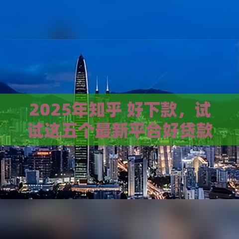 2025年知乎 好下款，试试这五个最新平台好贷款容易通过