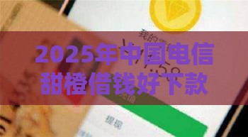 2025年中国电信甜橙借钱好下款吗，试试这五个最新微信有什么贷款平台