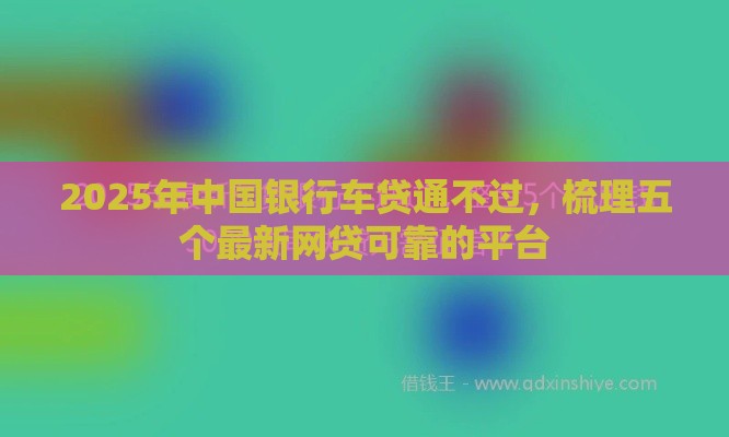 2025年中国银行车贷通不过，梳理五个最新网贷可靠的平台