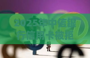 2025年中信银行信用卡被拒5次，梳理5个最新投资p2p网贷平台