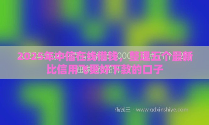 2025年中信在线借钱，整理五个最新比信用飞更好下款的口子