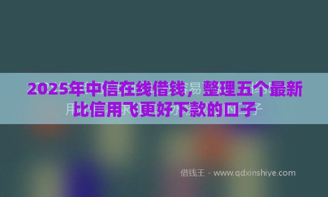 2025年中信在线借钱，整理五个最新比信用飞更好下款的口子