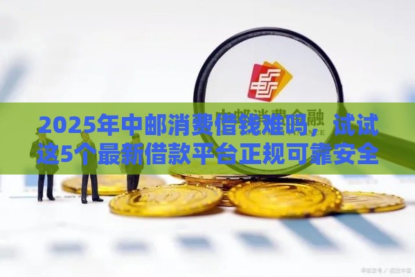 2025年中邮消费借钱难吗，试试这5个最新借款平台正规可靠安全利息低