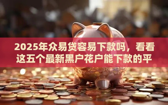 2025年众易贷容易下款吗，看看这五个最新黑户花户能下款的平台