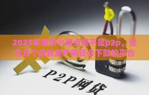 2025年重庆小雨点是不是p2p，整合五个最新黑户网贷必下款的平台
