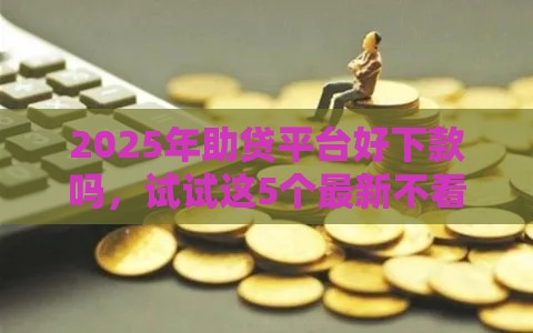 2025年助贷平台好下款吗，试试这5个最新不看征信的借钱平台