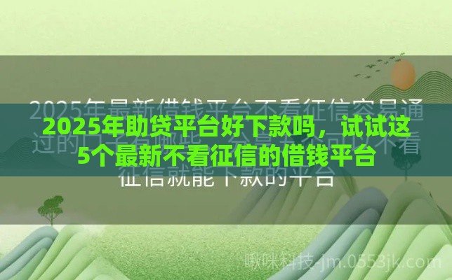 2025年助贷平台好下款吗，试试这5个最新不看征信的借钱平台