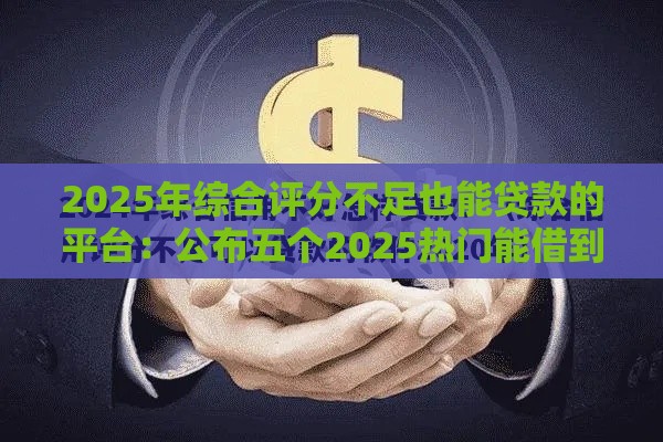 2025年综合评分不足也能贷款的平台：公布五个2025热门能借到钱的借款平台
