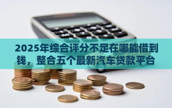 2025年综合评分不足在哪能借到钱，整合五个最新汽车贷款平台排名不分先后前十