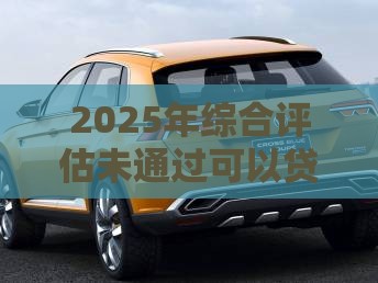 2025年综合评估未通过可以贷款吗：整理五个2025热门汽车抵押贷款平台好