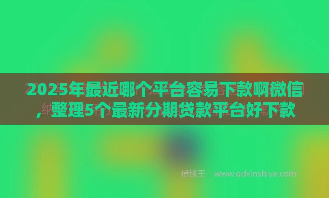 2025年最近哪个平台容易下款啊微信，整理5个最新分期贷款平台好下款