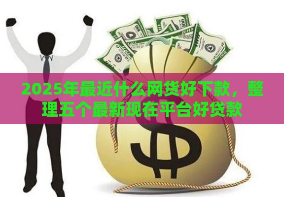 2025年最近什么网货好下款，整理五个最新现在平台好贷款