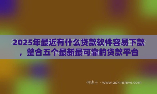 2025年最近有什么贷款软件容易下款，整合五个最新最可靠的贷款平台