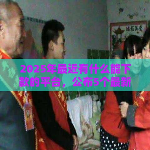 2025年最近有什么能下款的平台，公布5个最新借钱靠谱的平台