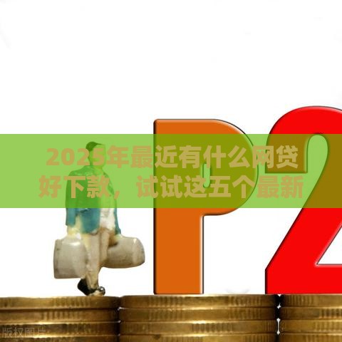 2025年最近有什么网贷好下款，试试这五个最新贷款平台审核通过的几率高